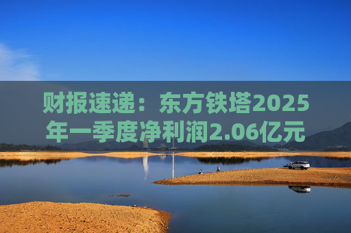 财报速递：东方铁塔2025年一季度净利润2.06亿元