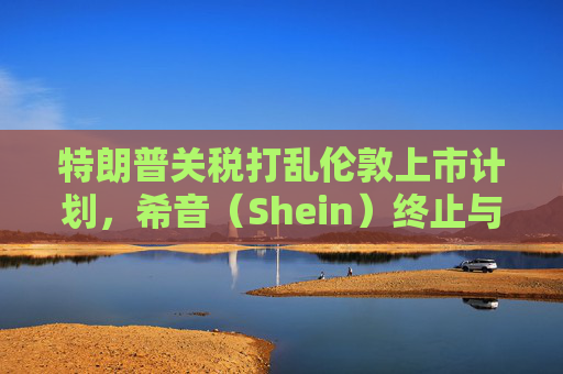 特朗普关税打乱伦敦上市计划,希音(Shein)终止与英国公关公司合作