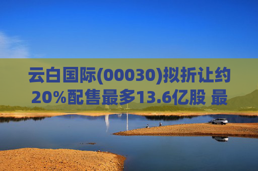 云白国际(00030)拟折让约20%配售最多13.6亿股 最高估计所得款项净额将约1.56亿港元  第1张