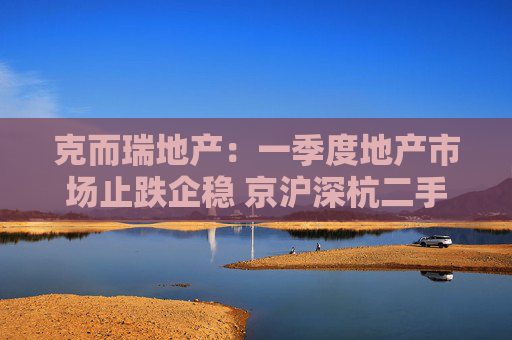 克而瑞地产:一季度地产市场止跌企稳 京沪深杭二手房市场成交同比增17%