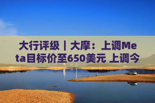 大行评级|大摩:上调Meta目标价至650美元 上调今明两年每股盈利预测 第1张 大行评级|大摩:上调Meta目标价至650美元 上调今明两年每股盈利预测 第1张