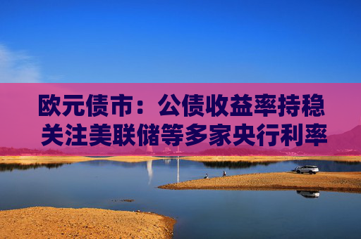 欧元债市：公债收益率持稳 关注美联储等多家央行利率决议