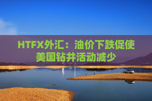 HTFX外汇:油价下跌促使美国钻井活动减少