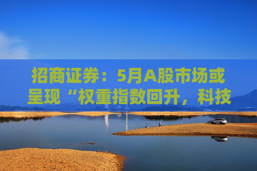 招商证券:5月A股市场或呈现“权重指数回升,科技成长活跃”的格局 第1张 招商证券:5月A股市场或呈现“权重指数回升,科技成长活跃”的格局 第1张