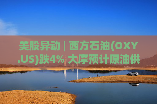 美股异动 | 西方石油(OXY.US)跌4% 大摩预计原油供应过剩局面将恶化