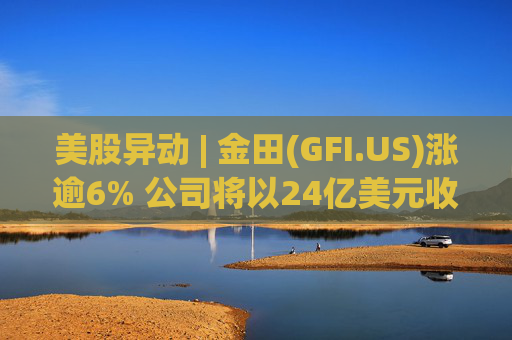 美股异动 | 金田(GFI.US)涨逾6% 公司将以24亿美元收购Gold Road  第1张