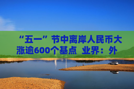 “五一”节中离岸人民币大涨逾600个基点  业界：外贸环境改善引海外基金看好中国外贸顺差维持高位 “买预期”行为升温应对美元贬值风险 第1张