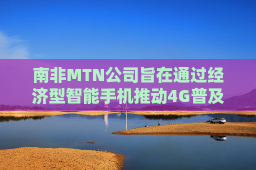 南非MTN公司旨在通过经济型智能手机推动4G普及