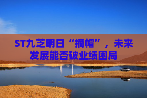 ST九芝明日“摘帽”，未来发展能否破业绩困局