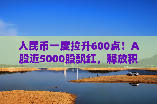 人民币一度拉升600点！A股近5000股飘红，释放积极信号