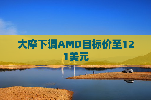 大摩下调AMD目标价至121美元  第1张