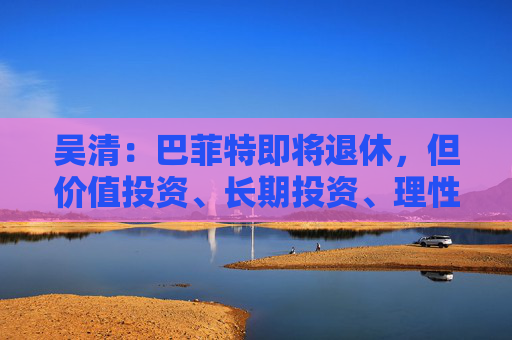 吴清：巴菲特即将退休，但价值投资、长期投资、理性投资、努力回报投资者等理念不会退休