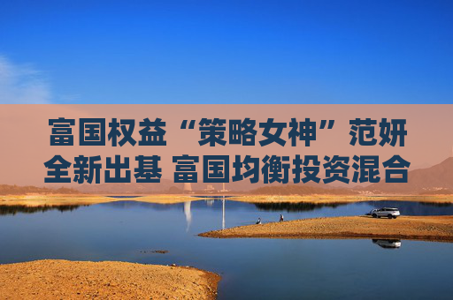 富国权益“策略女神”范妍全新出基 富国均衡投资混合型基金5月12日首发