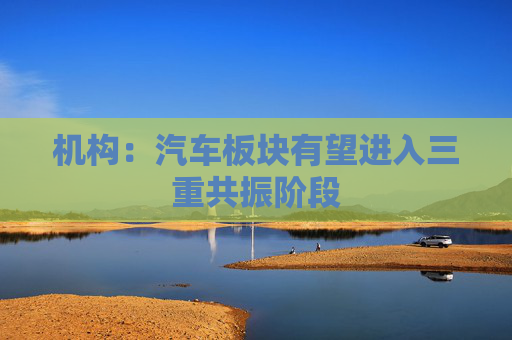 机构：汽车板块有望进入三重共振阶段