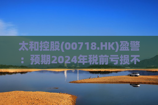 太和控股(00718.HK)盈警：预期2024年税前亏损不少于约9亿港元