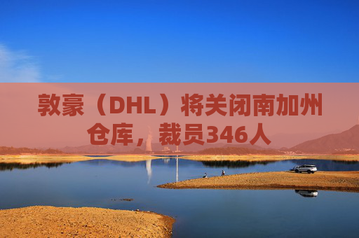 敦豪（DHL）将关闭南加州仓库，裁员346人