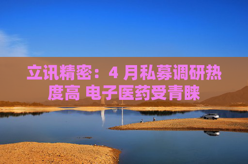 立讯精密：4 月私募调研热度高 电子医药受青睐  第1张