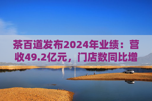 茶百道发布2024年业绩：营收49.2亿元，门店数同比增长7.6%
