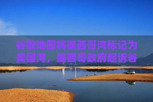 谷歌地图将墨西哥湾标记为美国湾，墨西哥政府起诉谷歌