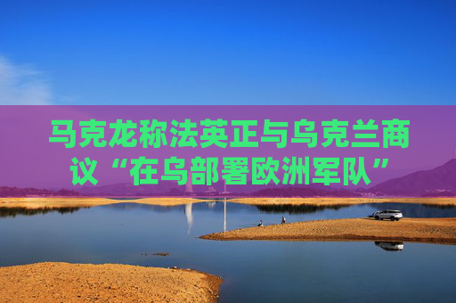 马克龙称法英正与乌克兰商议“在乌部署欧洲军队”  第1张