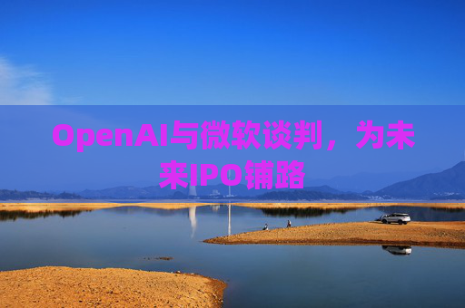 OpenAI与微软谈判，为未来IPO铺路  第1张