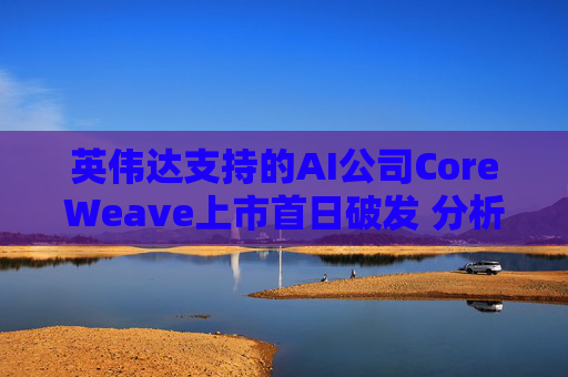 英伟达支持的AI公司CoreWeave上市首日破发 分析师称其增长或不可持续 第1张 英伟达支持的AI公司CoreWeave上市首日破发 分析师称其增长或不可持续 第1张