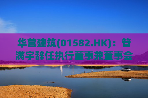 华营建筑(01582.HK)：管满宇辞任执行董事兼董事会主席  第1张