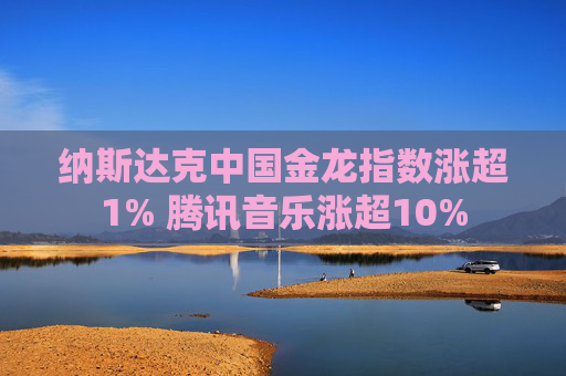纳斯达克中国金龙指数涨超1% 腾讯音乐涨超10%