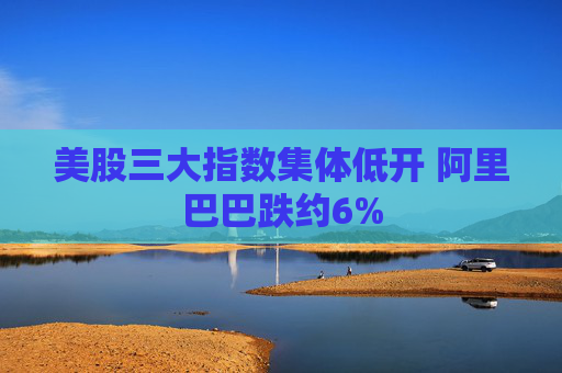美股三大指数集体低开 阿里巴巴跌约6%