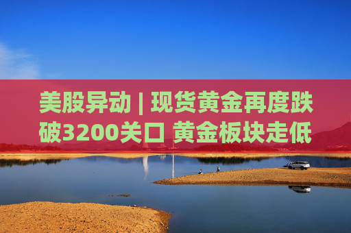 美股异动 | 现货黄金再度跌破3200关口 黄金板块走低