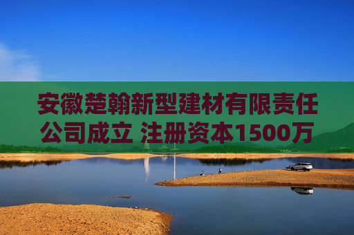 安徽楚翰新型建材有限责任公司成立 注册资本1500万人民币