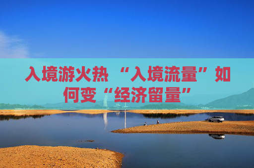 入境游火热 “入境流量”如何变“经济留量”