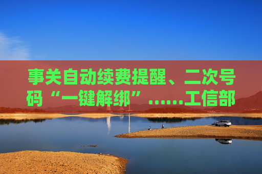 事关自动续费提醒、二次号码“一键解绑”……工信部明确：今年将重点解决