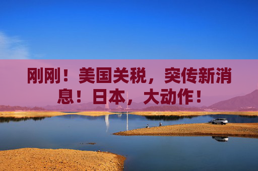 刚刚！美国关税，突传新消息！日本，大动作！