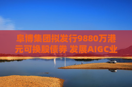 阜博集团拟发行9880万港元可换股债券 发展AIGC业务  第1张