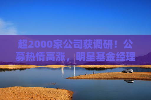 超2000家公司获调研！公募热情高涨，明星基金经理现身