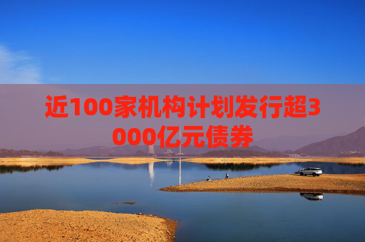 近100家机构计划发行超3000亿元债券