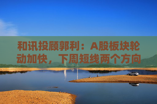 和讯投顾郭利：A股板块轮动加快，下周短线两个方向