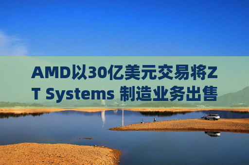 AMD以30亿美元交易将ZT Systems 制造业务出售给Sanmina