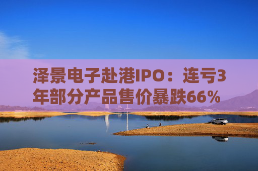 泽景电子赴港IPO：连亏3年部分产品售价暴跌66% 负债率达215%、13.6亿优先股存强赎风险