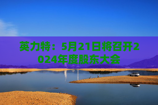 英力特：5月21日将召开2024年度股东大会  第1张