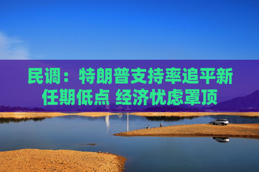 民调：特朗普支持率追平新任期低点 经济忧虑罩顶