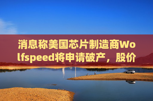 消息称美国芯片制造商Wolfspeed将申请破产，股价盘后暴跌近60%