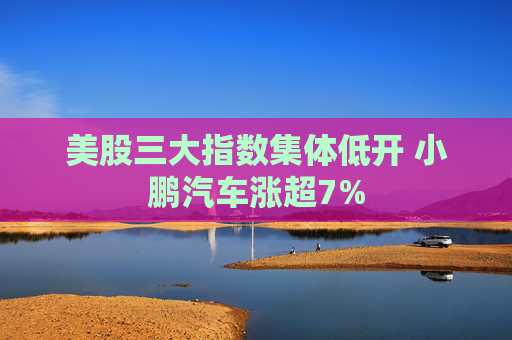 美股三大指数集体低开 小鹏汽车涨超7%