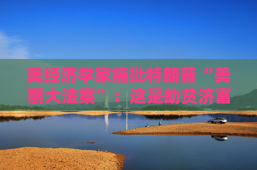 美经济学家痛批特朗普“美丽大法案”:这是劫贫济富