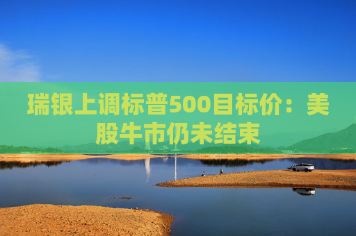 瑞银上调标普500目标价：美股牛市仍未结束