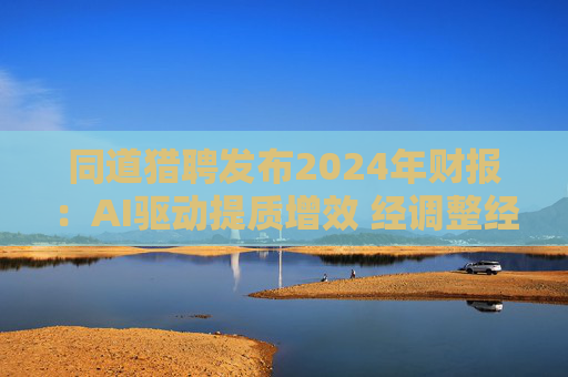 同道猎聘发布2024年财报：AI驱动提质增效 经调整经营利润同比增长64.9%