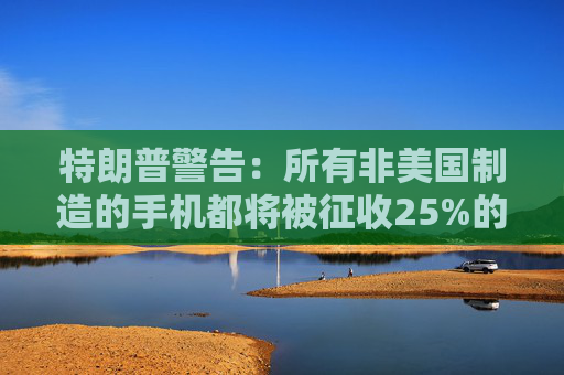 特朗普警告：所有非美国制造的手机都将被征收25%的关税