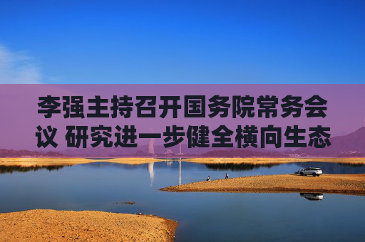 李强主持召开国务院常务会议 研究进一步健全横向生态保护补偿机制有关举措