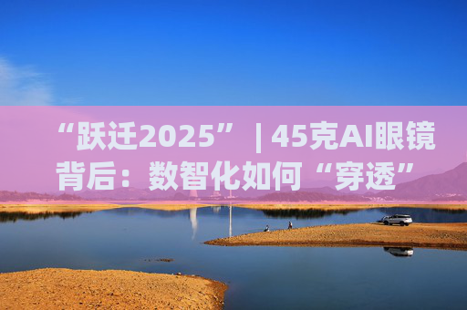 “跃迁2025” | 45克AI眼镜背后：数智化如何“穿透”绿色供应链？  第1张